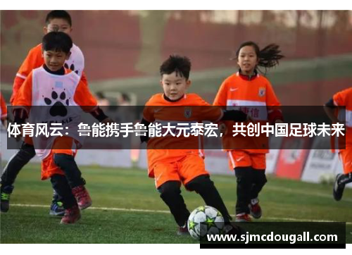体育风云：鲁能携手鲁能大元泰宏，共创中国足球未来